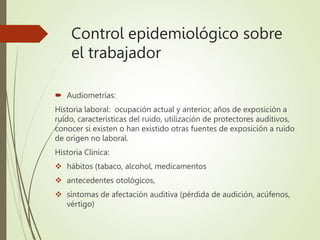 Control epidemiológico sobre
el trabajador
 Audiometrías:
Historia laboral: ocupación actual y anterior, años de exposición a
ruido, características del ruido, utilización de protectores auditivos,
conocer si existen o han existido otras fuentes de exposición a ruido
de origen no laboral.
Historia Clínica:
 hábitos (tabaco, alcohol, medicamentos
 antecedentes otológicos,
 síntomas de afectación auditiva (pérdida de audición, acúfenos,
vértigo)
 