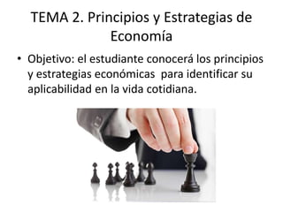 TEMA 2. Principios y Estrategias de
Economía
• Objetivo: el estudiante conocerá los principios
y estrategias económicas para identificar su
aplicabilidad en la vida cotidiana.
 