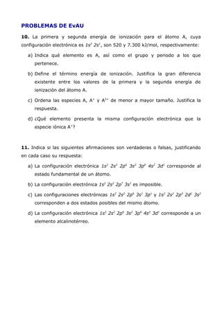 PROBLEMAS DE EvAU
10. La primera y segunda energía de ionización para el átomo A, cuya
configuración electrónica es 1s2
2s1
, son 520 y 7.300 kJ/mol, respectivamente:
a) Indica qué elemento es A, así como el grupo y periodo a los que
pertenece.
b) Define el término energía de ionización. Justifica la gran diferencia
existente entre los valores de la primera y la segunda energía de
ionización del átomo A.
c) Ordena las especies A, A+
y A2+
de menor a mayor tamaño. Justifica la
respuesta.
d) ¿Qué elemento presenta la misma configuración electrónica que la
especie iónica A+
?
11. Indica si las siguientes afirmaciones son verdaderas o falsas, justificando
en cada caso su respuesta:
a) La configuración electrónica 1s2
2s2
2p6
3s2
3p6
4s2
3d1
corresponde al
estado fundamental de un átomo.
b) La configuración electrónica 1s2
2s2
2p7
3s1
es imposible.
c) Las configuraciones electrónicas 1s2
2s2
2p6
3s1
3p1
y 1s2
2s2
2p5
2d1
3s2
corresponden a dos estados posibles del mismo átomo.
d) La configuración electrónica 1s2
2s2
2p6
3s2
3p6
4s2
3d1
corresponde a un
elemento alcalinotérreo.
 