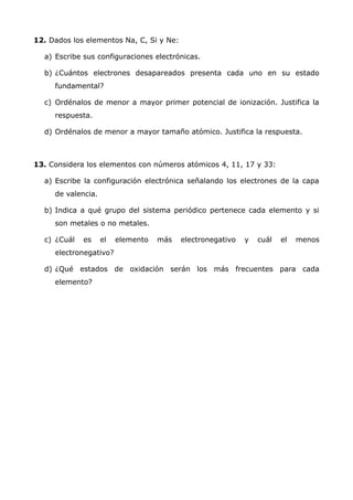 12. Dados los elementos Na, C, Si y Ne:
a) Escribe sus configuraciones electrónicas.
b) ¿Cuántos electrones desapareados presenta cada uno en su estado
fundamental?
c) Ordénalos de menor a mayor primer potencial de ionización. Justifica la
respuesta.
d) Ordénalos de menor a mayor tamaño atómico. Justifica la respuesta.
13. Considera los elementos con números atómicos 4, 11, 17 y 33:
a) Escribe la configuración electrónica señalando los electrones de la capa
de valencia.
b) Indica a qué grupo del sistema periódico pertenece cada elemento y si
son metales o no metales.
c) ¿Cuál es el elemento más electronegativo y cuál el menos
electronegativo?
d) ¿Qué estados de oxidación serán los más frecuentes para cada
elemento?
 