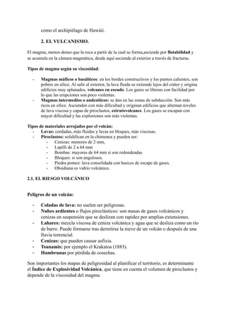 como el archipiélago de Hawáii.
2. EL VULCANISMO.
El magma, menos denso que la roca a partir de la cual se forma,asciende por flotabilidad y
se acumula en la cámara magmática, desde aquí asciende al exterior a través de fracturas.
Tipos de magma según su viscosidad:
- Magmas máficos o basálticos: en los bordes constructivos y los puntos calientes, son
pobres en sílice. Al salir al exterior, la lava fluida se extiende lejos del cráter y origina
edificios muy aplanados, volcanes en escudo. Los gases se liberan con facilidad por
lo que las erupciones son poco violentas.
- Magmas intermedios o andesíticos: se dan en las zonas de subducción. Son más
ricos en sílice. Ascienden con más dificultad y originan edificios que alternan niveles
de lava viscosa y capas de piroclastos, estratovolcanes. Los gases se escapan con
mayor dificultad y las explosiones son más violentas.
Tipos de materiales arrojados por el volcán:
- Lavas: cordadas, más fluidas y lavas en bloques, más viscosas.
- Piroclastos: solidifican en la chimenea y pueden ser:
- Cenizas: menores de 2 mm,
- Lapilli de 2 a 64 mm
- Bombas: mayores de 64 mm si son redondeadas
- Bloques: si son angulosos.
- Piedra pomez: lava consolidada con huecos de escape de gases.
- Obsidiana es vidrio volcánico.
2.1. EL RIESGO VOLCÁNICO
Peligros de un volcán:
- Coladas de lava: no suelen ser peligrosas.
- Nubes ardientes o flujos piroclásticos: son masas de gases volcánicos y
cenizas en suspensión que se deslizan con rapidez por amplias extensiones.
- Lahares: mezcla viscosa de ceniza volcánica y agua que se desliza como un río
de barro. Puede formarse tras derretirse la nieve de un volcán o después de una
lluvia torrencial.
- Cenizas: que pueden causar asfixia.
- Tsunamis: por ejemplo el Krakatoa (1883).
- Hambrunas por pérdida de cosechas.
Son importantes los mapas de peligrosidad al planificar el territorio, es determinante
el Índice de Explosividad Volcánica, que tiene en cuenta el volumen de piroclastos y
depende de la viscosidad del magma.
 
