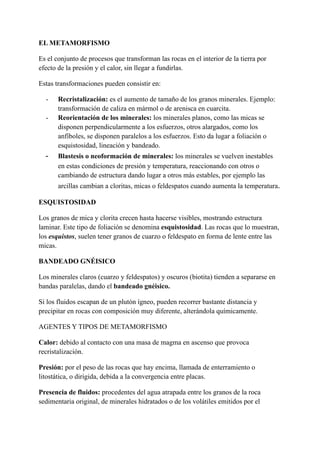 EL METAMORFISMO
Es el conjunto de procesos que transforman las rocas en el interior de la tierra por
efecto de la presión y el calor, sin llegar a fundirlas.
Estas transformaciones pueden consistir en:
- Recristalización: es el aumento de tamaño de los granos minerales. Ejemplo:
transformación de caliza en mármol o de arenisca en cuarcita.
- Reorientación de los minerales: los minerales planos, como las micas se
disponen perpendicularmente a los esfuerzos, otros alargados, como los
anfíboles, se disponen paralelos a los esfuerzos. Esto da lugar a foliación o
esquistosidad, lineación y bandeado.
- Blastesis o neoformación de minerales: los minerales se vuelven inestables
en estas condiciones de presión y temperatura, reaccionando con otros o
cambiando de estructura dando lugar a otros más estables, por ejemplo las
arcillas cambian a cloritas, micas o feldespatos cuando aumenta la temperatura.
ESQUISTOSIDAD
Los granos de mica y clorita crecen hasta hacerse visibles, mostrando estructura
laminar. Este tipo de foliación se denomina esquistosidad. Las rocas que lo muestran,
los esquistos, suelen tener granos de cuarzo o feldespato en forma de lente entre las
micas.
BANDEADO GNÉISICO
Los minerales claros (cuarzo y feldespatos) y oscuros (biotita) tienden a separarse en
bandas paralelas, dando el bandeado gnéisico.
Si los fluidos escapan de un plutón ígneo, pueden recorrer bastante distancia y
precipitar en rocas con composición muy diferente, alterándola químicamente.
AGENTES Y TIPOS DE METAMORFISMO
Calor: debido al contacto con una masa de magma en ascenso que provoca
recristalización.
Presión: por el peso de las rocas que hay encima, llamada de enterramiento o
litostática, o dirigida, debida a la convergencia entre placas.
Presencia de fluidos: procedentes del agua atrapada entre los granos de la roca
sedimentaria original, de minerales hidratados o de los volátiles emitidos por el
 