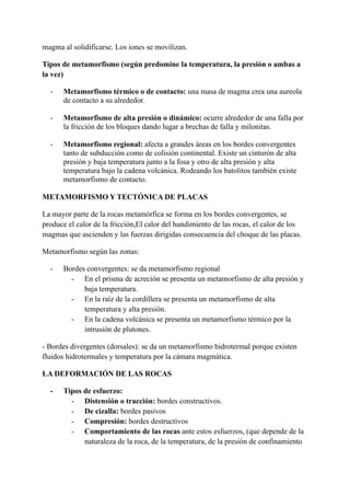 magma al solidificarse. Los iones se movilizan.
Tipos de metamorfismo (según predomine la temperatura, la presión o ambas a
la vez)
- Metamorfismo térmico o de contacto: una masa de magma crea una aureola
de contacto a su alrededor.
- Metamorfismo de alta presión o dinámico: ocurre alrededor de una falla por
la fricción de los bloques dando lugar a brechas de falla y milonitas.
- Metamorfismo regional: afecta a grandes áreas en los bordes convergentes
tanto de subducción como de colisión continental. Existe un cinturón de alta
presión y baja temperatura junto a la fosa y otro de alta presión y alta
temperatura bajo la cadena volcánica. Rodeando los batolitos también existe
metamorfismo de contacto.
METAMORFISMO Y TECTÓNICA DE PLACAS
La mayor parte de la rocas metamórfica se forma en los bordes convergentes, se
produce el calor de la fricción,El calor del hundimiento de las rocas, el calor de los
magmas que ascienden y las fuerzas dirigidas consecuencia del choque de las placas.
Metamorfismo según las zonas:
- Bordes convergentes: se da metamorfismo regional
- En el prisma de acreción se presenta un metamorfismo de alta presión y
baja temperatura.
- En la raíz de la cordillera se presenta un metamorfismo de alta
temperatura y alta presión.
- En la cadena volcánica se presenta un metamorfismo térmico por la
intrusión de plutones.
- Bordes divergentes (dorsales): se da un metamorfismo hidrotermal porque existen
fluidos hidrotermales y temperatura por la cámara magmática.
LA DEFORMACIÓN DE LAS ROCAS
- Tipos de esfuerzo:
- Distensión o tracción: bordes constructivos.
- De cizalla: bordes pasivos
- Compresión: bordes destructivos
- Comportamiento de las rocas ante estos esfuerzos, (que depende de la
naturaleza de la roca, de la temperatura, de la presión de confinamiento
 