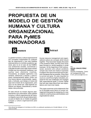 REVISTA ESCUELA DE ADMINISTRACIÓN DE NEGOCIOS No. 47 ENERO - ABRIL DE 2003 Págs. 46 - 65




PROPUESTA DE UN
MODELO DE GESTIÓN
HUMANA Y CULTURA
ORGANIZACIONAL
PARA PyMES
INNOVADORAS
       R esumen                                                     A bstract
                                                                    S
La gestión humana y cultura organizacional                Human resource management and organi-
son conceptos inseparables en cualquier                   zational culture are concepts which bound
tipo de organización y han sido tratados                  together. They have been largely discussed
extensamente en el ámbito académico ge-                   in the academic fields, but they have never
neral, pero no en el caso de las PyMES.                   been focused on, strictly speaking, in small
Las condiciones sociales, económicas y                    business. At the beginning of this century,            Por
culturales de este nuevo siglo hacen impres-              social, economic and cultural conditions               RAFAEL IGNACIO PÉREZ
cindible que las empresas medianas y pe-                                                                         URIBE
                                                          compel new small and medium busineses
queñas sean altamente creativas,                                                                                 Docente Investigador. Centro
                                                          to adapt to the new environment and to gen-            de Investigaciones EAN
innovadoras, se adapten ágilmente a los                   eral changesas fast as possible, if they want          E-mail: gfempresarial@hotmail.com
cambios, sobrevivan y crezcan, y para lo-                 to survive and grow. It is also important to
grarlo necesariamente deben contar con                    count on a work force highly motivated, pre-
una fuerza laboral comprometida, capaci-                  pared for the new challenges and engaged
tada y motivada, que trabaje en busca del                 with organizational goals; a human capital               Palabras claves:
logro de la misión de la organización, pero                                                                        Recursos Humanos,
                                                          that has clear ideas about their own expec-
que a la vez sienta que está logrando sa-                                                                          Cultura
                                                          tations and most inner needs.                            organizacional,
tisfacer sus deseos, expectativas y necesi-
                                                                                                                   Gestión Humana,
dades más profundas.                                      This paper examines some statements that                 PyMES.
                                                          try to elucidate some items on human ma-
En este artículo se revisan algunos plan-                 nagement that guide the designing of a new
teamientos que profundizan sobre gestión                  model for small business administration and
humana y cultura organizacional de mane-                  organizational culture.
ra integral y que sirven de guía básica teóri-
ca para el diseño de un modelo de gestión
humana y cultura organizacional para
PyMES.


Este artículo fue entregado el 6 de febrero de 2003 y su publicación aprobada por el Comité Editorial el 10 de
marzo de 2003.
 