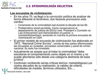 2.3. EPIDOMIOLOGÍA DELICTIVA

   Las encuestas de victimización.
   • En los años 70, se llegó a la convicción política de analizar de
     forma diferente el fenómeno, dos factores provocaron este
     cambio:
          – Incremento de la criminalidad real durante la década de los 60.
          – Problemática social percibida. Como consecuencia el
            departamento de justicia de EEUU creó “President´s Comisión on
            Law Enforcement and Administration of justicie” o
            comisiónKatzenbach, poniendo en marcha la primera encuesta de
            victimización en USA.
   • El primer modelo de encuesta de victimización fue elaborado en
     1972, “Nacional Crime Survey”, consta de tres partes diferenciadas:
        las encuestas en ciudades, encuestas comerciales y panel de crimen
        nacional. Su éxito fue inmediato.
   • Actualmente se acepta que al tratar la criminalidad “debe
     estudiarse el comportamiento como objeto en sí mismo y no
     puede abordarse sólo desde una categoría abstracta de base
     jurídica”.
   • Continúan recibiendo serias críticas teórico- metodológicas:Los
     costos elevados de su realización, la validez de criterio,
     dificultades de medida, términos utilizados, Etc….
                                                                              12
PSICOLOGÍA CRIMINAL- 2007/2008
 