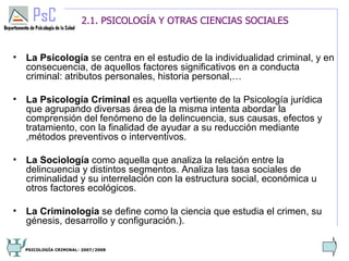 2.1. PSICOLOGÍA Y OTRAS CIENCIAS SOCIALES


• La Psicología se centra en el estudio de la individualidad criminal, y en
  consecuencia, de aquellos factores significativos en a conducta
  criminal: atributos personales, historia personal,…

• La Psicología Criminal es aquella vertiente de la Psicología jurídica
  que agrupando diversas área de la misma intenta abordar la
  comprensión del fenómeno de la delincuencia, sus causas, efectos y
  tratamiento, con la finalidad de ayudar a su reducción mediante
  ,métodos preventivos o interventivos.

• La Sociología como aquella que analiza la relación entre la
  delincuencia y distintos segmentos. Analiza las tasa sociales de
  criminalidad y su interrelación con la estructura social, económica u
  otros factores ecológicos.

• La Criminología se define como la ciencia que estudia el crimen, su
  génesis, desarrollo y configuración.).

                                                                          3
  PSICOLOGÍA CRIMINAL- 2007/2008
 