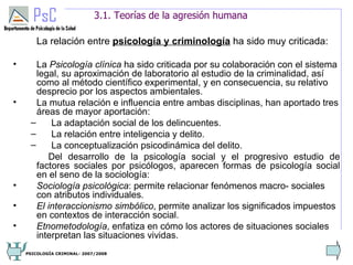 3.1. Teorías de la agresión humana

        La relación entre psicología y criminología ha sido muy criticada:

•      La Psicología clínica ha sido criticada por su colaboración con el sistema
       legal, su aproximación de laboratorio al estudio de la criminalidad, así
       como al método científico experimental, y en consecuencia, su relativo
       desprecio por los aspectos ambientales.
•      La mutua relación e influencia entre ambas disciplinas, han aportado tres
       áreas de mayor aportación:
     –     La adaptación social de los delincuentes.
     –     La relación entre inteligencia y delito.
     –     La conceptualización psicodinámica del delito.
          Del desarrollo de la psicología social y el progresivo estudio de
       factores sociales por psicólogos, aparecen formas de psicología social
       en el seno de la sociología:
•      Sociología psicológica: permite relacionar fenómenos macro- sociales
       con atributos individuales.
•      El interaccionismo simbólico, permite analizar los significados impuestos
       en contextos de interacción social.
•      Etnometodología, enfatiza en cómo los actores de situaciones sociales
       interpretan las situaciones vividas.
                                                                                4
    PSICOLOGÍA CRIMINAL- 2007/2008
 