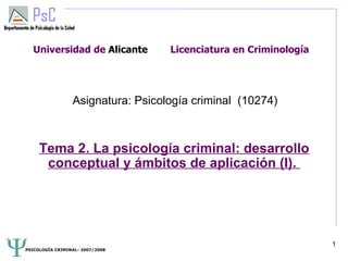 Universidad de Alicante          Licenciatura en Criminología




                 Asignatura: Psicología criminal (10274)



     Tema 2. La psicología criminal: desarrollo
      conceptual y ámbitos de aplicación (I).




                                                                  1
PSICOLOGÍA CRIMINAL- 2007/2008
 