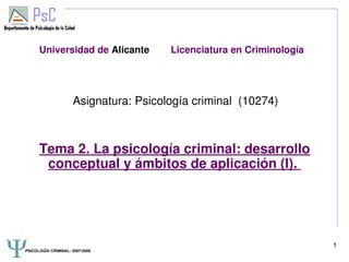 PSICOLOGÍA CRIMINAL­ 2007/2008
1
Universidad de Alicante Licenciatura en Criminología
Asignatura: Psicología criminal (10274)
Tema 2. La psicología criminal: desarrollo
conceptual y ámbitos de aplicación (I).
 