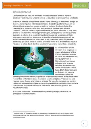 Psicología Bachillerato Tema 2                                                                                2011-2012

          Comunicación neuronal

          La información que viaja por el sistema nervioso lo hace en forma de impulsos
          eléctricos y cada neurona funciona como si se tratará de un ordenador muy sofisticado

          El estímulo parte del cuerpo celular o soma (cono axónico) y se transmite a lo largo del
          axón mediante impulsos eléctricos (potenciales de acción) que tienen lugar con un
          intercambio de cargas. Los axones no están en contacto directo con la dendrita
          receptora de la siguiente célula. Hay entre ambas un pequeño salto llamado
          “sinapsis”1: punto de contacto especializado entre dos o más neuronas. El axón hace
          circular la señal eléctrica hasta llegar a la sinapsis, donde provoca señales químicas
          que salen al exterior de la neurona (neurotransmisores) por un estrecho orificio y
          alcanzan unos receptores situados en la dendrita de la siguiente neurona. Allí, las
          sustancias neurotransmisoras provocan a su vez potenciales de acción( señales
          eléctricas), que viajan ahora en sentido opuesto a través de la dendrita hasta llegar al
          núcleo de la célula, desde donde la señal será nuevamente transmitida a otra célula.

                                                                     La señal consiste en una
                                                                     inversión de la carga que se
                                                                     mueve a lo largo de la fibra.
                                                                     Estos potenciales de acción
                                                                     no saltan de una célula a otra,
                                                                     sino que provocan la
                                                                     liberación de transmisores
                                                                     químicos en la sinapsis
                                                                     cruzando así la membrana
                                                                     celular hacia dentro o hacia
                                                                     fuera. El efecto de la sinapsis
                                                                     es diminuto, por eso una
                                                                     respuesta completa del
          cerebro (como mover el brazo) supone que un elevadísimo número de neuronas están
          recibiendo o emitiendo sin cesar decenas de señales sinápticas. Y es que una sola
          neurona puede llegar a tener miles de sinapsis. Así pues, los mensajes que envían y
          reciben las células del tejido nervioso tienen forma eléctrica(potenciales de acción) y la
          comunicación se produce mediante el intercambio de sustancias químicas (los
          neurotransmisores)

          A modo de información ( no es necesario aprenderlo) os dejo una tabla de los
          principales neurotransmisores




          1
           Punto de unión no física entre el axón de una neurona y la dendrita de otra. Es un espacio entre
          neuronas a través del cual se transmiten mensajes químicos, al liberarse unas sustancias llamadas
          neurotransmisores.



                                                                                                                    4
 