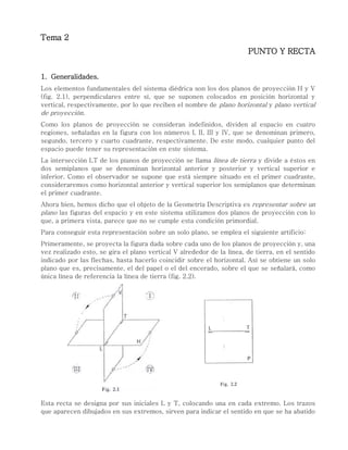 Tema 2
PUNTO Y RECTA
1. Generalidades.
Los elementos fundamentales del sistema diédrica son los dos planos de proyección H y V
(fig. 2.1), perpendiculares entre sí, que se suponen colocados en posición horizontal y
vertical, respectivamente, por lo que reciben el nombre de plano horizontal y plano vertical
de proyección.
Como los planos de proyección se consideran indefinidos, dividen al espacio en cuatro
regiones, señaladas en la figura con los números I, II, III y IV, que se denominan primero,
segundo, tercero y cuarto cuadrante, respectivamente. De este modo, cualquier punto del
espacio puede tener su representación en este sistema.
La intersección LT de los píanos de proyección se llama línea de tierra y divide a éstos en
dos semiplanos que se denominan horizontal anterior y posterior y vertical superior e
inferior. Como el observador se supone que está siempre situado en el primer cuadrante,
consideraremos como horizontal anterior y vertical superior los semiplanos que determinan
el primer cuadrante.
Ahora bien, hemos dicho que el objeto de la Geometría Descriptiva es representar sobre un
plano las figuras del espacio y en este sistema utilizamos dos planos de proyección con lo
que, a primera vista, parece que no se cumple esta condición primordial.
Para conseguir esta representación sobre un solo plano, se emplea el siguiente artificio:
Primeramente, se proyecta la figura dada sobre cada uno de los planos de proyección y, una
vez realizado esto, se gira el plano vertical V alrededor de la línea, de tierra, en el sentido
indicado por las flechas, hasta hacerlo coincidir sobre el horizontal. Así se obtiene un solo
plano que es, precisamente, el del papel o el del encerado, sobre el que se señalará, como
única línea de referencia la línea de tierra (fig. 2.2).
Esta recta se designa por sus iniciales L y T, colocando una en cada extremo. Los trazos
que aparecen dibujados en sus extremos, sirven para indicar el sentido en que se ha abatido
 