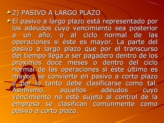 2) PASIVO A LARGO PLAZO2) PASIVO A LARGO PLAZO
El pasivo a largo plazo está representado porEl pasivo a largo plazo está representado por
los adeudos cuyo vencimiento sea posteriorlos adeudos cuyo vencimiento sea posterior
a un año, o al ciclo normal de lasa un año, o al ciclo normal de las
operaciones si éste es mayor. La parte deloperaciones si éste es mayor. La parte del
pasivo a largo plazo que por el transcursopasivo a largo plazo que por el transcurso
del tiempo llega a ser pagadero dentro de losdel tiempo llega a ser pagadero dentro de los
próximos doce meses o dentro del ciclopróximos doce meses o dentro del ciclo
normal de las operaciones si éste último esnormal de las operaciones si éste último es
mayor, se convierte en pasivo a corto plazomayor, se convierte en pasivo a corto plazo
y por lo tanto debe clasificarse como tal.y por lo tanto debe clasificarse como tal.
Asimismo, aquellos adeudos cuyoAsimismo, aquellos adeudos cuyo
vencimiento no esté sujeto al control de lavencimiento no esté sujeto al control de la
empresa se clasifican comúnmente comoempresa se clasifican comúnmente como
pasivo a corto plazo.pasivo a corto plazo.
 