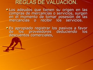 REGLAS DE VALUACION.REGLAS DE VALUACION.
Los adeudos que tienen su origen en lasLos adeudos que tienen su origen en las
compras de mercancías o servicios, surgencompras de mercancías o servicios, surgen
en el momento de tomar posesión de lasen el momento de tomar posesión de las
mercancías o recibir los servicios.mercancías o recibir los servicios.
Es apropiado registrar los pasivos a favorEs apropiado registrar los pasivos a favor
de los proveedores deduciendo losde los proveedores deduciendo los
descuentos comerciales,descuentos comerciales,
 