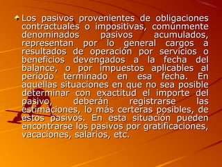 Los pasivos provenientes de obligacionesLos pasivos provenientes de obligaciones
contractuales o impositivas, comúnmentecontractuales o impositivas, comúnmente
denominados pasivos acumulados,denominados pasivos acumulados,
representan por lo general cargos arepresentan por lo general cargos a
resultados de operación por servicios oresultados de operación por servicios o
beneficios devengados a la fecha delbeneficios devengados a la fecha del
balance, o por impuestos aplicables albalance, o por impuestos aplicables al
período terminado en esa fecha. Enperíodo terminado en esa fecha. En
aquellas situaciones en que no sea posibleaquellas situaciones en que no sea posible
determinar con exactitud el importe deldeterminar con exactitud el importe del
pasivo, deberán registrarse laspasivo, deberán registrarse las
estimaciones, lo más certeras posibles, deestimaciones, lo más certeras posibles, de
estos pasivos. En esta situación puedenestos pasivos. En esta situación pueden
encontrarse los pasivos por gratificaciones,encontrarse los pasivos por gratificaciones,
vacaciones, salarios, etc.vacaciones, salarios, etc.
 