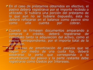 En el caso de préstamos obtenidos en efectivo, elEn el caso de préstamos obtenidos en efectivo, el
pasivo deberá registrarse por el importe recibido opasivo deberá registrarse por el importe recibido o
utilizado. Si hubiera una porción del préstamo deutilizado. Si hubiera una porción del préstamo de
la que aún no se hubiere dispuesto, ésta nola que aún no se hubiere dispuesto, ésta no
deberá reflejarse en el balance como pasivo sinodeberá reflejarse en el balance como pasivo sino
como una cuenta por cobrar.como una cuenta por cobrar.
Cuando se firmasen documentos amparando aCuando se firmasen documentos amparando a
compras a crédito, deberá registrarse decompras a crédito, deberá registrarse de
inmediato tanto la adquisición del activo, como elinmediato tanto la adquisición del activo, como el
pasivo correspondiente, por el importe total de lapasivo correspondiente, por el importe total de la
operación.operación.
En el caso de amortización de pasivos que seEn el caso de amortización de pasivos que se
hagan por medio de una cuota fija, deberáhagan por medio de una cuota fija, deberá
separarse la parte que corresponde a lasepararse la parte que corresponde a la
amortización del pasivo y la parte restante debeamortización del pasivo y la parte restante debe
registrarse como Gastos por Intereses.registrarse como Gastos por Intereses.
 