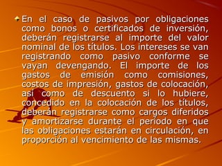En el caso de pasivos por obligacionesEn el caso de pasivos por obligaciones
como bonos o certificados de inversión,como bonos o certificados de inversión,
deberán registrarse al importe del valordeberán registrarse al importe del valor
nominal de los títulos. Los intereses se vannominal de los títulos. Los intereses se van
registrando como pasivo conforme seregistrando como pasivo conforme se
vayan devengando. El importe de losvayan devengando. El importe de los
gastos de emisión como comisiones,gastos de emisión como comisiones,
costos de impresión, gastos de colocación,costos de impresión, gastos de colocación,
así como de descuento si lo hubiere,así como de descuento si lo hubiere,
concedido en la colocación de los títulos,concedido en la colocación de los títulos,
deberán registrarse como cargos diferidosdeberán registrarse como cargos diferidos
y amortizarse durante el período en quey amortizarse durante el período en que
las obligaciones estarán en circulación, enlas obligaciones estarán en circulación, en
proporción al vencimiento de las mismas.proporción al vencimiento de las mismas.
 