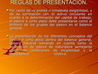 REGLAS DE PRESENTACION.REGLAS DE PRESENTACION.
Por razón de su pronta o inmediata exigibilidad, yPor razón de su pronta o inmediata exigibilidad, y
de su correlación con el activo circulante ende su correlación con el activo circulante en
cuanto a la determinación del capital de trabajo,cuanto a la determinación del capital de trabajo,
el pasivo a corto plazo debe presentarse como elel pasivo a corto plazo debe presentarse como el
primero de los grupos del pasivo en el balanceprimero de los grupos del pasivo en el balance
general.general.
La presentación de los diferentes conceptos delLa presentación de los diferentes conceptos del
pasivo a corto plazo dentro del balance general,pasivo a corto plazo dentro del balance general,
deberá hacerse tomando en cuenta tanto ladeberá hacerse tomando en cuenta tanto la
agrupación de pasivo de naturaleza semejanteagrupación de pasivo de naturaleza semejante
como las condiciones de exigibilidad y lacomo las condiciones de exigibilidad y la
importancia relativa.importancia relativa.
 