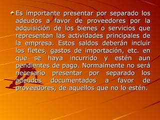 Es importante presentar por separado losEs importante presentar por separado los
adeudos a favor de proveedores por laadeudos a favor de proveedores por la
adquisición de los bienes o servicios queadquisición de los bienes o servicios que
representan las actividades principales derepresentan las actividades principales de
la empresa. Estos saldos deberán incluirla empresa. Estos saldos deberán incluir
los fletes, gastos de importación, etc. enlos fletes, gastos de importación, etc. en
que se haya incurrido y estén aunque se haya incurrido y estén aun
pendientes de pago. Normalmente no serápendientes de pago. Normalmente no será
necesario presentar por separado losnecesario presentar por separado los
adeudos documentados a favor deadeudos documentados a favor de
proveedores, de aquellos que no lo estén.proveedores, de aquellos que no lo estén.
 