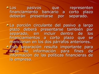 Los pasivos que representenLos pasivos que representen
financiamiento bancario a corto plazofinanciamiento bancario a corto plazo
deberán presentarse por separado.deberán presentarse por separado.
La porción circulante del pasivo a largoLa porción circulante del pasivo a largo
plazo deberá presentarse también porplazo deberá presentarse también por
separado, sin incluir dentro de losseparado, sin incluir dentro de los
financiamientos a corto plazo que sefinanciamientos a corto plazo que se
mencionan en los dos párrafos anteriores.mencionan en los dos párrafos anteriores.
Esta separación resulta importante paraEsta separación resulta importante para
fines de información para fines defines de información para fines de
información de las políticas financieras deinformación de las políticas financieras de
la empresa.la empresa.
 