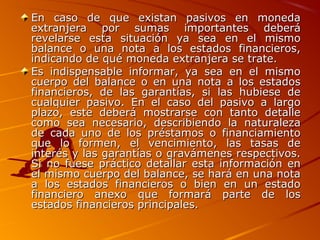 En caso de que existan pasivos en monedaEn caso de que existan pasivos en moneda
extranjera por sumas importantes deberáextranjera por sumas importantes deberá
revelarse esta situación ya sea en el mismorevelarse esta situación ya sea en el mismo
balance o una nota a los estados financieros,balance o una nota a los estados financieros,
indicando de qué moneda extranjera se trate.indicando de qué moneda extranjera se trate.
Es indispensable informar, ya sea en el mismoEs indispensable informar, ya sea en el mismo
cuerpo del balance o en una nota a los estadoscuerpo del balance o en una nota a los estados
financieros, de las garantías, si las hubiese definancieros, de las garantías, si las hubiese de
cualquier pasivo. En el caso del pasivo a largocualquier pasivo. En el caso del pasivo a largo
plazo, este deberá mostrarse con tanto detalleplazo, este deberá mostrarse con tanto detalle
como sea necesario, describiendo la naturalezacomo sea necesario, describiendo la naturaleza
de cada uno de los préstamos o financiamientode cada uno de los préstamos o financiamiento
que lo formen, el vencimiento, las tasas deque lo formen, el vencimiento, las tasas de
interés y las garantías o gravámenes respectivos.interés y las garantías o gravámenes respectivos.
Si no fuese práctico detallar esta información enSi no fuese práctico detallar esta información en
el mismo cuerpo del balance, se hará en una notael mismo cuerpo del balance, se hará en una nota
a los estados financieros o bien en un estadoa los estados financieros o bien en un estado
financiero anexo que formará parte de losfinanciero anexo que formará parte de los
estados financieros principales.estados financieros principales.
 