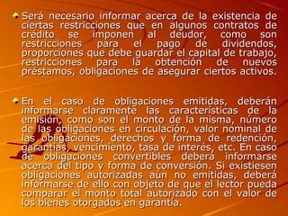 Será necesario informar acerca de la existencia deSerá necesario informar acerca de la existencia de
ciertas restricciones que en algunos contratos deciertas restricciones que en algunos contratos de
crédito se imponen al deudor, como soncrédito se imponen al deudor, como son
restricciones para el pago de dividendos,restricciones para el pago de dividendos,
proporciones que debe guardar el capital de trabajo,proporciones que debe guardar el capital de trabajo,
restricciones para la obtención de nuevosrestricciones para la obtención de nuevos
préstamos, obligaciones de asegurar ciertos activos.préstamos, obligaciones de asegurar ciertos activos.
En el caso de obligaciones emitidas, deberánEn el caso de obligaciones emitidas, deberán
informarse claramente las características de lainformarse claramente las características de la
emisión, como son el monto de la misma, númeroemisión, como son el monto de la misma, número
de las obligaciones en circulación, valor nominal dede las obligaciones en circulación, valor nominal de
las obligaciones, derechos y forma de redención,las obligaciones, derechos y forma de redención,
garantías, vencimiento, tasa de interés, etc. En casogarantías, vencimiento, tasa de interés, etc. En caso
de obligaciones convertibles deberá informarsede obligaciones convertibles deberá informarse
acerca del tipo y forma de conversión. Si existiesenacerca del tipo y forma de conversión. Si existiesen
obligaciones autorizadas aún no emitidas, deberáobligaciones autorizadas aún no emitidas, deberá
informarse de ello con objeto de que el lector puedainformarse de ello con objeto de que el lector pueda
comparar el monto total autorizado con el valor decomparar el monto total autorizado con el valor de
los bienes otorgados en garantía.los bienes otorgados en garantía.
 