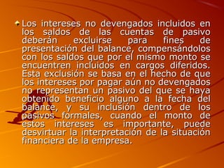 Los intereses no devengados incluidos enLos intereses no devengados incluidos en
los saldos de las cuentas de pasivolos saldos de las cuentas de pasivo
deberán excluirse para fines dedeberán excluirse para fines de
presentación del balance, compensándolospresentación del balance, compensándolos
con los saldos que por el mismo monto secon los saldos que por el mismo monto se
encuentren incluidos en cargos diferidos.encuentren incluidos en cargos diferidos.
Esta exclusión se basa en el hecho de queEsta exclusión se basa en el hecho de que
los intereses por pagar aún no devengadoslos intereses por pagar aún no devengados
no representan un pasivo del que se hayano representan un pasivo del que se haya
obtenido beneficio alguno a la fecha delobtenido beneficio alguno a la fecha del
balance, y su inclusión dentro de losbalance, y su inclusión dentro de los
pasivos formales, cuando el monto depasivos formales, cuando el monto de
estos intereses es importante, puedeestos intereses es importante, puede
desvirtuar la interpretación de la situacióndesvirtuar la interpretación de la situación
financiera de la empresa.financiera de la empresa.
 