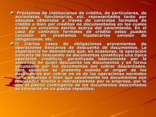 Préstamos de instituciones de crédito, de particulares, dePréstamos de instituciones de crédito, de particulares, de
accionistas, funcionarios, etc. representados tanto poraccionistas, funcionarios, etc. representados tanto por
adeudos obtenidos a través de contratos formales deadeudos obtenidos a través de contratos formales de
crédito o bien por créditos no documentados en los cualescrédito o bien por créditos no documentados en los cuales
exista un convenio escrito acerca del vencimiento. En elexista un convenio escrito acerca del vencimiento. En el
caso de contratos formales de crédito estos puedencaso de contratos formales de crédito estos pueden
consistir en prestamos hipotecarios emisión deconsistir en prestamos hipotecarios emisión de
obligaciones, etc.obligaciones, etc.
f) Ciertos casos de obligaciones provenientes def) Ciertos casos de obligaciones provenientes de
operaciones bancarias de descuento de documentos. Laoperaciones bancarias de descuento de documentos. La
experiencia ha demostrado que, en ocasiones, la operaciónexperiencia ha demostrado que, en ocasiones, la operación
bancaria de descuento de documentos constituye una típicabancaria de descuento de documentos constituye una típica
operación crediticia, garantizada básicamente por laoperación crediticia, garantizada básicamente por la
solvencia de quien descuenta los documentos y en formasolvencia de quien descuenta los documentos y en forma
secundaria por los documentos por cobrar descontados.secundaria por los documentos por cobrar descontados.
Esta situación se presenta cuando el origen de losEsta situación se presenta cuando el origen de los
documentos por cobrar no es de las operaciones normalesdocumentos por cobrar no es de las operaciones normales
de la empresa o bien que usualmente los documentos sonde la empresa o bien que usualmente los documentos son
rescatados directa o indirectamente por la empresa, por lorescatados directa o indirectamente por la empresa, por lo
que el pasivo contingente de los documentos descontadosque el pasivo contingente de los documentos descontados
se convierte en un pasivo repetitivo.se convierte en un pasivo repetitivo.
 