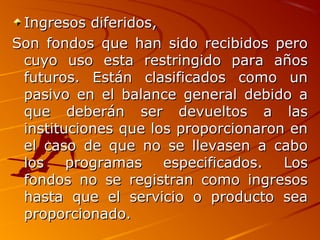 Ingresos diferidos,Ingresos diferidos,
Son fondos que han sido recibidos peroSon fondos que han sido recibidos pero
cuyo uso esta restringido para añoscuyo uso esta restringido para años
futuros. Están clasificados como unfuturos. Están clasificados como un
pasivo en el balance general debido apasivo en el balance general debido a
que deberán ser devueltos a lasque deberán ser devueltos a las
instituciones que los proporcionaron eninstituciones que los proporcionaron en
el caso de que no se llevasen a caboel caso de que no se llevasen a cabo
los programas especificados. Loslos programas especificados. Los
fondos no se registran como ingresosfondos no se registran como ingresos
hasta que el servicio o producto seahasta que el servicio o producto sea
proporcionado.proporcionado.
 