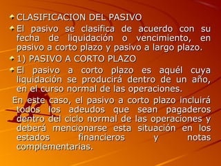 CLASIFICACION DEL PASIVOCLASIFICACION DEL PASIVO
El pasivo se clasifica de acuerdo con suEl pasivo se clasifica de acuerdo con su
fecha de liquidación o vencimiento, enfecha de liquidación o vencimiento, en
pasivo a corto plazo y pasivo a largo plazo.pasivo a corto plazo y pasivo a largo plazo.
1) PASIVO A CORTO PLAZO1) PASIVO A CORTO PLAZO
El pasivo a corto plazo es aquél cuyaEl pasivo a corto plazo es aquél cuya
liquidación se producirá dentro de un año,liquidación se producirá dentro de un año,
en el curso normal de las operaciones.en el curso normal de las operaciones.
En este caso, el pasivo a corto plazo incluiráEn este caso, el pasivo a corto plazo incluirá
todos los adeudos que sean pagaderostodos los adeudos que sean pagaderos
dentro del ciclo normal de las operaciones ydentro del ciclo normal de las operaciones y
deberá mencionarse esta situación en losdeberá mencionarse esta situación en los
estados financieros y notasestados financieros y notas
complementarias.complementarias.
 