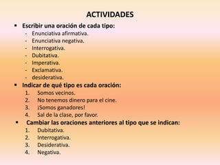 ACTIVIDADES
 Escribir una oración de cada tipo:
- Enunciativa afirmativa.
- Enunciativa negativa.
- Interrogativa.
- Dubitativa.
- Imperativa.
- Exclamativa.
- desiderativa.
 Indicar de qué tipo es cada oración:
1. Somos vecinos.
2. No tenemos dinero para el cine.
3. ¡Somos ganadores!
4. Sal de la clase, por favor.
 Cambiar las oraciones anteriores al tipo que se indican:
1. Dubitativa.
2. Interrogativa.
3. Desiderativa.
4. Negativa.
 