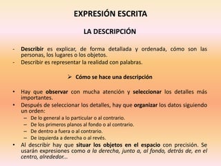 EXPRESIÓN ESCRITA
LA DESCRIPCIÓN
- Describir es explicar, de forma detallada y ordenada, cómo son las
personas, los lugares o los objetos.
- Describir es representar la realidad con palabras.
 Cómo se hace una descripción
• Hay que observar con mucha atención y seleccionar los detalles más
importantes.
• Después de seleccionar los detalles, hay que organizar los datos siguiendo
un orden:
– De lo general a lo particular o al contrario.
– De los primeros planos al fondo o al contrario.
– De dentro a fuera o al contrario.
– De izquierda a derecha o al revés.
• Al describir hay que situar los objetos en el espacio con precisión. Se
usarán expresiones como a la derecha, junto a, al fondo, detrás de, en el
centro, alrededor...
 