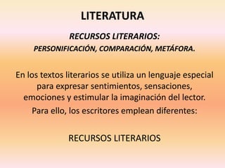 LITERATURA
RECURSOS LITERARIOS:
PERSONIFICACIÓN, COMPARACIÓN, METÁFORA.
En los textos literarios se utiliza un lenguaje especial
para expresar sentimientos, sensaciones,
emociones y estimular la imaginación del lector.
Para ello, los escritores emplean diferentes:
RECURSOS LITERARIOS
 