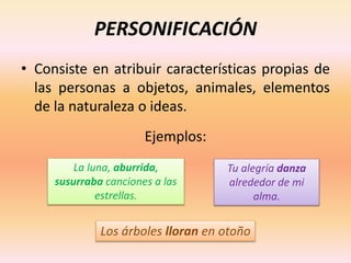 PERSONIFICACIÓN
• Consiste en atribuir características propias de
las personas a objetos, animales, elementos
de la naturaleza o ideas.
Ejemplos:
Los árboles lloran en otoño
Tu alegría danza
alrededor de mi
alma.
La luna, aburrida,
susurraba canciones a las
estrellas.
 