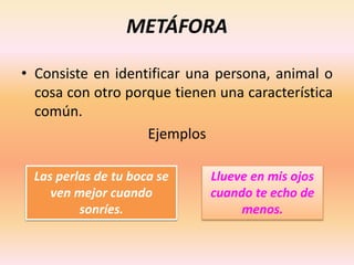 METÁFORA
• Consiste en identificar una persona, animal o
cosa con otro porque tienen una característica
común.
Ejemplos
Llueve en mis ojos
cuando te echo de
menos.
Las perlas de tu boca se
ven mejor cuando
sonríes.
 