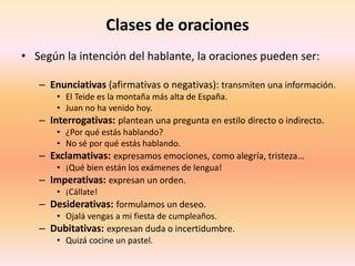 Clases de oraciones
• Según la intención del hablante, la oraciones pueden ser:
– Enunciativas (afirmativas o negativas): transmiten una información.
• El Teide es la montaña más alta de España.
• Juan no ha venido hoy.
– Interrogativas: plantean una pregunta en estilo directo o indirecto.
• ¿Por qué estás hablando?
• No sé por qué estás hablando.
– Exclamativas: expresamos emociones, como alegría, tristeza…
• ¡Qué bien están los exámenes de lengua!
– Imperativas: expresan un orden.
• ¡Cállate!
– Desiderativas: formulamos un deseo.
• Ojalá vengas a mi fiesta de cumpleaños.
– Dubitativas: expresan duda o incertidumbre.
• Quizá cocine un pastel.
 