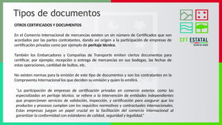 Tipos de documentos
OTROS CERTIFICADOS Y DOCUMENTOS
En el Comercio Internacional de mercancías existen un sin número de Certificados que son
acordados por las partes contratantes, dando así origen a la participación de empresas de
certificación privadas como por ejemplo de peritaje técnico.
También los Embarcadores y Compañías de Transporte emiten ciertos documentos para
certificar, por ejemplo; recepción o entrega de mercancías en sus bodegas, las fechas de
estas operaciones, cantidad de bultos, etc.
No existen normas para la emisión de este tipo de documentos y son los contratantes en la
Compraventa Internacional los que deciden su emisión y quien lo emitirá.
“La participación de empresas de certificación privadas en comercio exterior, como las
especializadas en peritaje técnico, se refiere a la intervención de entidades independientes
que proporcionan servicios de validación, inspección, y certificación para asegurar que los
productos y procesos cumplan con los requisitos normativos y contractuales internacionales.
Estas empresas juegan un papel crucial en la facilitación del comercio internacional al
garantizar la conformidad con estándares de calidad, seguridad y legalidad.”
 