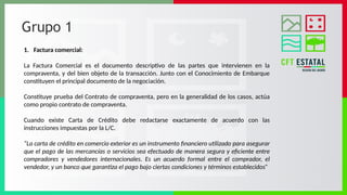 Grupo 1
1. Factura comercial:
La Factura Comercial es el documento descriptivo de las partes que intervienen en la
compraventa, y del bien objeto de la transacción. Junto con el Conocimiento de Embarque
constituyen el principal documento de la negociación.
Constituye prueba del Contrato de compraventa, pero en la generalidad de los casos, actúa
como propio contrato de compraventa.
Cuando existe Carta de Crédito debe redactarse exactamente de acuerdo con las
instrucciones impuestas por la L/C.
“La carta de crédito en comercio exterior es un instrumento financiero utilizado para asegurar
que el pago de las mercancías o servicios sea efectuado de manera segura y eficiente entre
compradores y vendedores internacionales. Es un acuerdo formal entre el comprador, el
vendedor, y un banco que garantiza el pago bajo ciertas condiciones y términos establecidos”
 