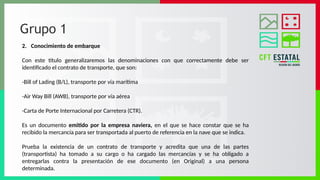 Grupo 1
2. Conocimiento de embarque
Con este título generalizaremos las denominaciones con que correctamente debe ser
identificado el contrato de transporte, que son:
-Bill of Lading (B/L), transporte por vía marítima
-Air Way Bill (AWB), transporte por vía aérea
-Carta de Porte Internacional por Carretera (CTR).
Es un documento emitido por la empresa naviera, en el que se hace constar que se ha
recibido la mercancía para ser transportada al puerto de referencia en la nave que se indica.
Prueba la existencia de un contrato de transporte y acredita que una de las partes
(transportista) ha tomado a su cargo o ha cargado las mercancías y se ha obligado a
entregarlas contra la presentación de ese documento (en Original) a una persona
determinada.
 