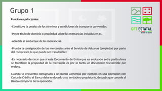 Grupo 1
Funciones principales:
-Constituye la prueba de los términos y condiciones de transporte convenidas.
-Posee título de dominio o propiedad sobre las mercancías incluidas en él.
-Acredita el embarque de las mercancías.
-Prueba la consignación de las mercancías ante el Servicio de Aduanas (propiedad por parte
del comprador, la que puede ser transferible)
-Es necesario destacar que si este Documento de Embarque es endosado entre particulares
se transfiere la propiedad de la mercancía es por lo tanto un documento transferible por
endoso.
Cuando se encuentra consignado a un Banco Comercial por ejemplo en una operación con
Carta de Crédito el Banco debe endosarlo a su verdadero propietario, después que cancele al
Banco el importe de la operación.
 