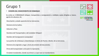 Grupo 1
• EMISIÓN DEL CONOCIMIENTO DE EMBARQUE:
Se emite en 3 ORIGINALES (shipper, transportista y consignatario) y múltiples copias dirigidas a; banco,
agente de aduanas, etc.
-Descripción y estado aparente de las mercancías;
-Números de los bultos;
-Volumen y Peso
-Nombres del Transportador y del vendedor (Shipper)
-Nombre del Consignatario (comprador)
-Los puertos de embarque y desembarque; la fecha de Puesta a Bordo; de la mercancía;
-Números de originales y lugar y fecha de emisión del documento;
-Firma del transportador o de quien lo represente.
-Si existen transbordos, donde ocurrieron y a que nave se transbordaron.
 