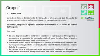 Grupo 1
3. Carta de porte
La Carta de Porte o Conocimiento de Transporte es el documento que da prueba del
acuerdo entre el remitente y el transportista para el transporte de mercancías.
Su ausencia, irregularidad o pérdida no afectará a la existencia ni a la validez del contrato
de transporte.
Funciones:
• La carta de porte establece los términos y condiciones bajo los cuales el transportista se
compromete a transportar las mercancías desde el punto de origen hasta el destino.
Costos, responsabilidades y condiciones de entrega
• Actúa como prueba de que el transportista ha recibido las mercancías del remitente para
su transporte. Incluye detalles sobre la naturaleza y cantidad de las mercancías, así como
la fecha de recepción.
• La carta de porte se utiliza para reclamar las mercancías en el destino. El destinatario
debe presentar la carta de porte para recibir las mercancías de manos del transportista.
 