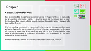 Grupo 1
• RESERVAS EN LA CARTA DE PORTE:
Bajo la modalidad del transporte carretero internacional el shipper/vendedor, es responsable
de proporcionar información precisa y completa sobre las mercancías que se están
transportando. Esto incluye detalles como la cantidad, descripción, peso, y cualquier otra
información relevante.
Si la información proporcionada es incorrecta o insuficiente, y esto causa gastos adicionales o
perjuicios al porteador (transportista), el remitente debe cubrir estos costos. Por ejemplo, si
el remitente no proporciona la información correcta sobre el peso de las mercancías y esto
causa problemas durante el transporte, el remitente será responsable de los costos
adicionales o daños resultantes.
El transportista debe chequear y registrar el estado, peso y cantidad de los bultos
 