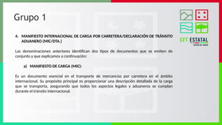 Grupo 1
4. MANIFIESTO INTERNACIONAL DE CARGA POR CARRETERA/DECLARACIÓN DE TRÁNSITO
ADUANERO (MIC/DTA.)
Las denominaciones anteriores identifican dos tipos de documentos que se emiten de
conjunto y que explicamos a continuación:
a) MANIFIESTO DE CARGA (MIC):
Es un documento esencial en el transporte de mercancías por carretera en el ámbito
internacional. Su propósito principal es proporcionar una descripción detallada de la carga
que se transporta, asegurando que todos los aspectos legales y aduaneros se cumplan
durante el tránsito internacional.
 