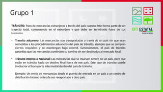 Grupo 1
TRÁNSITO: Paso de mercancías extranjeras a través del país cuando éste forma parte de un
trayecto total, comenzando en el extranjero y que debe ser terminado fuera de sus
fronteras.
• Transito aduanero: Las mercancías son transportadas a través de un país sin que sean
sometidas a los procedimientos aduaneros del país de tránsito, siempre que se cumplan
ciertos requisitos y se mantengan bajo control. Generalmente, el país de tránsito
garantiza que las mercancías continúen su camino sin ser destinadas al mercado local.
• Tránsito Interno o Nacional: Las mercancías que se mueven dentro de un país, pero que
están en tránsito hacia un destino final fuera de ese país. Este tipo de tránsito puede
involucrar el transporte intermodal dentro del país de tránsito.
Ejemplo: Un envío de mercancías desde el puerto de entrada en un país a un centro de
distribución interno antes de ser reexportado a otro país.
 