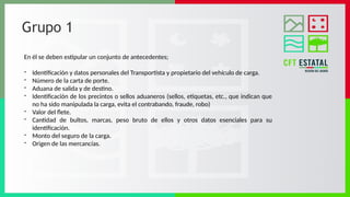 Grupo 1
En él se deben estipular un conjunto de antecedentes;
- Identificación y datos personales del Transportista y propietario del vehículo de carga.
- Número de la carta de porte.
- Aduana de salida y de destino.
- Identificación de los precintos o sellos aduaneros (sellos, etiquetas, etc., que indican que
no ha sido manipulada la carga, evita el contrabando, fraude, robo)
- Valor del flete.
- Cantidad de bultos, marcas, peso bruto de ellos y otros datos esenciales para su
identificación.
- Monto del seguro de la carga.
- Origen de las mercancías.
 