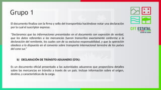 Grupo 1
El documento finaliza con la firma y sello del transportista haciéndose notar una declaración
por la cual el suscriptor expresa:
"Declaramos que las informaciones presentadas en el documento son expresión de verdad,
que los datos referentes a las mercancías fueron transcritos exactamente conforme a la
declaración del remitente, los cuales son de su exclusiva responsabilidad, y que la operación
obedece a lo dispuesto en el convenio sobre transporte internacional terrestre de los países
del cono sur.“
b) DECLARACIÓN DE TRÁNSITO ADUANERO (DTA):
Es un documento oficial presentado a las autoridades aduaneras que proporciona detalles
sobre las mercancías en tránsito a través de un país. Incluye información sobre el origen,
destino, y características de la carga.
 