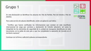 Grupo 1
En esta declaración se identifican las aduanas de: País de Partida, País de tránsito y País de
destino.
Para cada servicio de aduana identificado, existe una glosa la cual indica:
"Certifico que fueron verificadas las informaciones que constan en este manifiesto
internacional de carga por carretera y declaración de tránsito aduanero, así como la
integridad de los elementos de seguridad de la unidad de transporte identificada en este
documento, en la salida de este país a que fue completada la operación de tránsito en el
territorio nacional."
Concluye con la firma y sello de la aduana correspondiente.
 