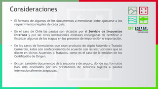 Consideraciones
• El formato de algunos de los documentos a mencionar debe ajustarse a los
requerimientos legales de cada país.
• En el caso de Chile las pautas son dictadas por el Servicio de Impuestos
Internos y por las otras instituciones estatales encargadas de certificar o
fiscalizar algunas de las etapas en los procesos de importación o exportación.
• En los casos de formularios que sean producto de algún Acuerdo o Tratado
Comercial, éstos son confeccionados de acuerdo con las instrucciones que se
dicten en dichos Acuerdos o Tratados, como es el caso de la emisión de los
Certificados de Origen.
• Existen también documentos de transporte y de seguro, dónde sus formatos
han sido diseñados por los prestadores de servicios sujetos a pautas
internacionalmente aceptadas.
 