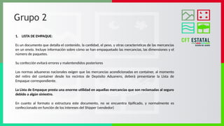 Grupo 2
1. LISTA DE EMPAQUE:
Es un documento que detalla el contenido, la cantidad, el peso, y otras características de las mercancías
en un envío. Incluye información sobre cómo se han empaquetado las mercancías, las dimensiones y el
número de paquetes.
Su confección evitará errores y malentendidos posteriores
Las normas aduaneras nacionales exigen que las mercancías acondicionadas en container, al momento
del retiro del container desde los recintos de Depósito Aduanero, deberá presentarse la Lista de
Empaque correspondiente.
La Lista de Empaque presta una enorme utilidad en aquellas mercancías que son reclamadas al seguro
debido a algún siniestro.
En cuanto al formato o estructura este documento, no se encuentra tipificado, y normalmente es
confeccionado en función de los intereses del Shipper (vendedor)
 