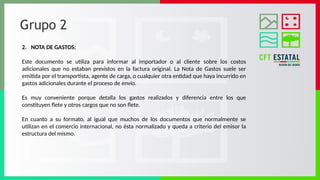 Grupo 2
2. NOTA DE GASTOS:
Este documento se utiliza para informar al importador o al cliente sobre los costos
adicionales que no estaban previstos en la factura original. La Nota de Gastos suele ser
emitida por el transportista, agente de carga, o cualquier otra entidad que haya incurrido en
gastos adicionales durante el proceso de envío.
Es muy conveniente porque detalla los gastos realizados y diferencia entre los que
constituyen flete y otros cargos que no son flete.
En cuanto a su formato, al igual que muchos de los documentos que normalmente se
utilizan en el comercio internacional, no ésta normalizado y queda a criterio del emisor la
estructura del mismo.
 